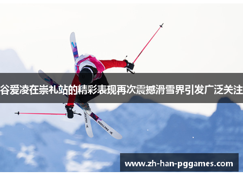 谷爱凌在崇礼站的精彩表现再次震撼滑雪界引发广泛关注 谷爱凌在崇礼站的精彩表现再次震撼滑雪界引发广泛关注