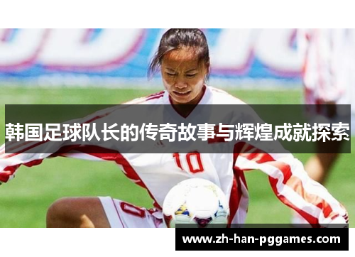 韩国足球队长的传奇故事与辉煌成就探索 韩国足球队长的传奇故事与辉煌成就探索