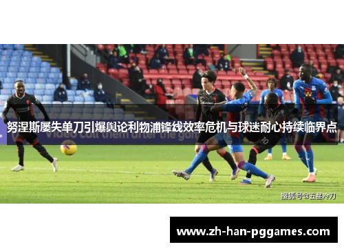 努涅斯屡失单刀引爆舆论利物浦锋线效率危机与球迷耐心持续临界点 努涅斯屡失单刀引爆舆论利物浦锋线效率危机与球迷耐心持续临界点