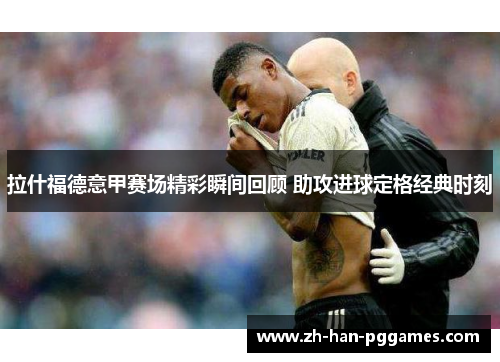 拉什福德意甲赛场精彩瞬间回顾 助攻进球定格经典时刻