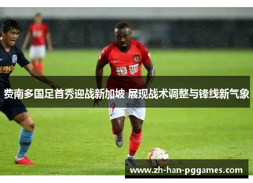 费南多国足首秀迎战新加坡 展现战术调整与锋线新气象