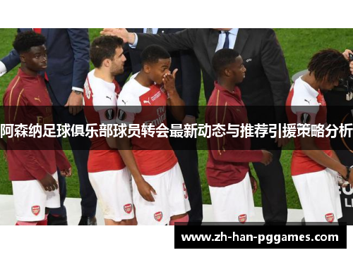阿森纳足球俱乐部球员转会最新动态与推荐引援策略分析